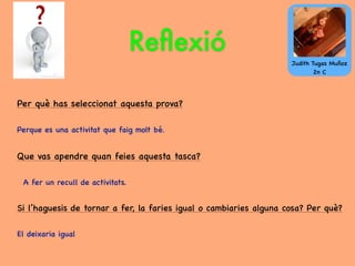 Reﬂexió
Per què has seleccionat aquesta prova?
Perque es una activitat que faig molt bé.
Que vas apendre quan feies aquesta tasca?
A fer un recull de activitats.
Si l’haguesis de tornar a fer, la faries igual o cambiaries alguna cosa? Per què?
El deixaria igual
Judith Tugas Muñoz
2n C
 