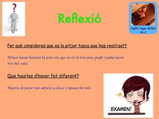 Per què consideres que es la pitjor tasca que has realitzat?
M’han hanat bastant bé però crec que no els hi tret prou proﬁt i podia haver
tret més nota.
Que hauríes d’haver fet diferent?
Hauria de parar més atenció a classe i repasar-ho més.
Reﬂexió
Judith Tugas Muñoz
2n C
 