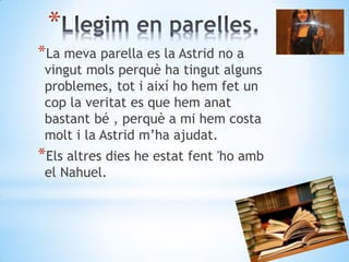 *
*La meva parella es la Astrid no a
vingut mols perquè ha tingut alguns
problemes, tot i així ho hem fet un
cop la veritat es que hem anat
bastant bé , perquè a mi hem costa
molt i la Astrid m’ha ajudat.
*Els altres dies he estat fent 'ho amb
el Nahuel.
 