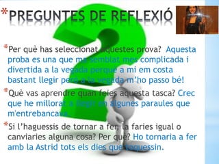 *
*Per què has seleccionat aquestes prova? Aquesta
proba es una que ma semblat mes complicada i
divertida a la vegada perquè a mi em costa
bastant llegir però a la vegada m’ho passo bé!
*Què vas aprendre quan feies aquesta tasca? Crec
que he millorat a llegir en algunes paraules que
m'entrebancava.
*Si l’haguessis de tornar a fer, la faries igual o
canviaries alguna cosa? Per què? Ho tornaria a fer
amb la Astrid tots els dies que toquessin.
 