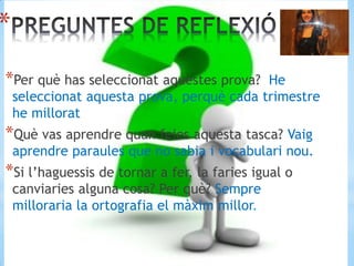 *
*Per què has seleccionat aquestes prova? He
seleccionat aquesta prova, perquè cada trimestre
he millorat
*Què vas aprendre quan feies aquesta tasca? Vaig
aprendre paraules que no sabia i vocabulari nou.
*Si l’haguessis de tornar a fer, la faries igual o
canviaries alguna cosa? Per què? Sempre
milloraria la ortografia el màxim millor.
 