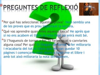 *
*Per què has seleccionat aquestes prova? Hem sembla una
de les proves que es prou important la lectura.
*Què vas aprendre quan feies aquesta tasca? He après que
si no ens acabem el llibre la nota final no anirà molt bé.
*Si l’haguessis de tornar a fer, la faries igual o canviaries
alguna cosa? Per què? Si l'hagués de tornar a fer milloraria
i m'acabaria del tot el llibre que em van quedar 10
pàgines i començaria molt abans a llegir-me el llibre i
amb tot això milloraria la nota del examen.
 