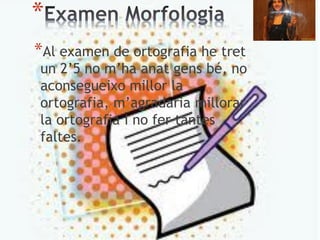 *
*Al examen de ortografia he tret
un 2’5 no m’ha anat gens bé, no
aconsegueixo millor la
ortografia, m’agradaria millorar
la ortografia i no fer tantes
faltes.
 