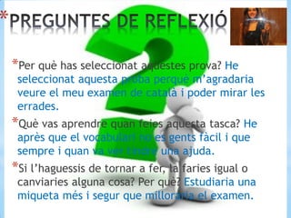 *
*Per què has seleccionat aquestes prova? He
seleccionat aquesta proba perquè m’agradaria
veure el meu examen de català i poder mirar les
errades.
*Què vas aprendre quan feies aquesta tasca? He
après que el vocabulari no es gents fàcil i que
sempre i quan va ver tindre una ajuda.
*Si l’haguessis de tornar a fer, la faries igual o
canviaries alguna cosa? Per què? Estudiaria una
miqueta més i segur que milloraria el examen.
 