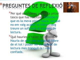 *
*Per què consideres que és la pitjor
tasca que has realitzat? Considero
que es la meva pitjor tasca, perquè
no em vaig acabar el llibre i vaig
treure un suficient al examen de
lectura.
*Què hauries d’haver fet diferent?
Hauria de aver-me acabat el llibre
de el tot i poder fer el control de
lectura mes tranquil·la i més
confiada.
 