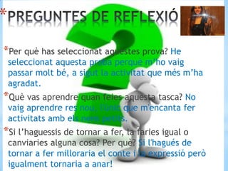 *
*Per què has seleccionat aquestes prova? He
seleccionat aquesta proba perquè m’ho vaig
passar molt bé, a sigut la activitat que més m’ha
agradat.
*Què vas aprendre quan feies aquesta tasca? No
vaig aprendre res nou, l'únic que m'encanta fer
activitats amb els nens petits.
*Si l’haguessis de tornar a fer, la faries igual o
canviaries alguna cosa? Per què? Si l'hagués de
tornar a fer milloraria el conte i la expressió però
igualment tornaria a anar!
 