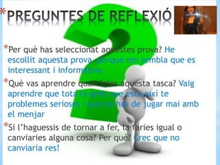 *
*Per què has seleccionat aquestes prova? He
escollit aquesta prova perquè em sembla que es
interessant i informativa
*Què vas aprendre quan feies aquesta tasca? Vaig
aprendre que tota la gent que esta així te
problemes seriosos i que no has de jugar mai amb
el menjar
*Si l’haguessis de tornar a fer, la faries igual o
canviaries alguna cosa? Per què? Crec que no
canviaria res!
 