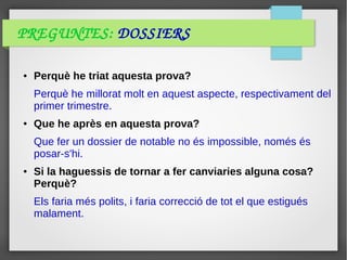 PREGUNTES: DOSSIERS
● Perquè he triat aquesta prova?
Perquè he millorat molt en aquest aspecte, respectivament del
primer trimestre.
● Que he après en aquesta prova?
Que fer un dossier de notable no és impossible, només és
posar-s'hi.
● Si la haguessis de tornar a fer canviaries alguna cosa?
Perquè?
Els faria més polits, i faria correcció de tot el que estigués
malament.
 