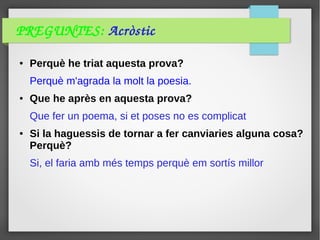 PREGUNTES: Acròstic
● Perquè he triat aquesta prova?
Perquè m'agrada la molt la poesia.
● Que he après en aquesta prova?
Que fer un poema, si et poses no es complicat
● Si la haguessis de tornar a fer canviaries alguna cosa?
Perquè?
Si, el faria amb més temps perquè em sortís millor
 