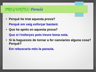 PREGUNTES: Paraula
● Perquè he triat aquesta prova?
Perquè em vaig esforçar bastant.
● Que he après en aquesta prova?
Que si t'esforçes pots treure bona nota.
● Si la haguessis de tornar a fer canviaries alguna cosa?
Perquè?
Em rebuscaria més la paraula.
 