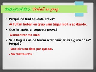 PREGUNTES: Treball en grup
● Perquè he triat aquesta prova?
-A l'ultím treball en grup vam trigar molt a acabar-lo.
● Que he après en aquesta prova?
-Concentrar-me més.
● Si la haguessis de tornar a fer canviaries alguna cosa?
Perquè?
- Decidir una data per quedar.
- No distreure's
 