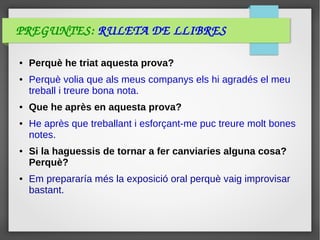 PREGUNTES: RULETA DE LLIBRES
● Perquè he triat aquesta prova?
● Perquè volia que als meus companys els hi agradés el meu
treball i treure bona nota.
● Que he après en aquesta prova?
● He après que treballant i esforçant-me puc treure molt bones
notes.
● Si la haguessis de tornar a fer canviaries alguna cosa?
Perquè?
● Em prepararía més la exposició oral perquè vaig improvisar
bastant.
 