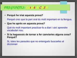 PREGUNTES: Català A CASA
● Perquè he triat aquesta prova?
Perquè crec que la part oral és molt important en la llengua.
● Que he après en aquesta prova?
Què és molt important practicar-lo a diari i així aprendre
vocabulari nou.
● Si la haguessis de tornar a fer canviaries alguna cosa?
Perquè?
Si, totes les paraules que no entengués buscarles al
diccionari
 
