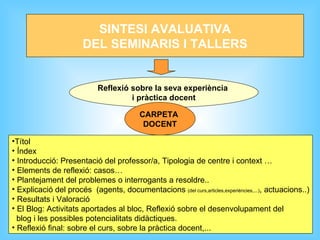 SINTESI AVALUATIVA DEL SEMINARIS I TALLERS Reflexió sobre la seva experiència  i pràctica docent Títol Índex Introducció: Presentació del professor/a, Tipologia de centre i context … Elements de reflexió: casos… Plantejament del problemes o interrogants a resoldre.. Explicació del procés  (agents, documentacions  (del curs,articles,experiències,...) , actuacions..) Resultats i Valoració El Blog: Activitats aportades al bloc, Reflexió sobre el desenvolupament del  blog i les possibles potencialitats didàctiques. Reflexió final: sobre el curs, sobre la pràctica docent,... CARPETA  DOCENT 
