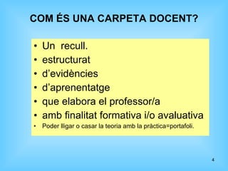 COM ÉS UNA CARPETA DOCENT? Un  recull. estructurat d’evidències d’aprenentatge que elabora el professor/a amb finalitat formativa i/o avaluativa Poder lligar o casar la teoria amb la pràctica=portafoli. 