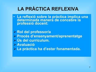 LA PRÀCTICA REFLEXIVA La reflexió sobre la pràctica implica una determinada manera de concebre la professió docent: Rol del professor/a Procés d’ensenyament/aprenentatge Ús del currículum. Avaluació La pràctica ha d’estar fonamentada. 