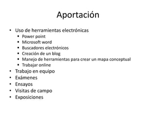 Aportación
• Uso de herramientas electrónicas
       Power point
       Microsoft word
       Buscadores electrónicos
       Creación de un blog
       Manejo de herramientas para crear un mapa conceptual
       Trabajar online
•   Trabajo en equipo
•   Exámenes
•   Ensayos
•   Visitas de campo
•   Exposiciones
 