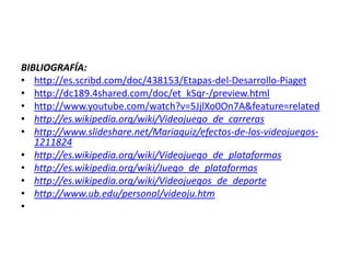 BIBLIOGRAFÍA:
• http://es.scribd.com/doc/438153/Etapas-del-Desarrollo-Piaget
• http://dc189.4shared.com/doc/et_kSqr-/preview.html
• http://www.youtube.com/watch?v=5JjlXo0On7A&feature=related
• http://es.wikipedia.org/wiki/Videojuego_de_carreras
• http://www.slideshare.net/Mariaquiz/efectos-de-los-videojuegos-
   1211824
• http://es.wikipedia.org/wiki/Videojuego_de_plataformas
• http://es.wikipedia.org/wiki/Juego_de_plataformas
• http://es.wikipedia.org/wiki/Videojuegos_de_deporte
• http://www.ub.edu/personal/videoju.htm
•
 