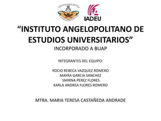 “INSTITUTO ANGELOPOLITANO DE
   ESTUDIOS UNIVERSITARIOS”
          INCORPORADO A BUAP

            INTEGRANTES DEL EQUIPO:

         ROCIO REBECA VAZQUEZ ROMERO
             MAYRA GARCIA SANCHEZ
              SMIRNA PEREZ FLORES
          KARLA ANDREA FLORES ROMERO


   MTRA. MARIA TERESA CASTAÑEDA ANDRADE
 