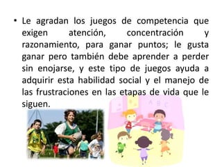 • Le agradan los juegos de competencia que
  exigen       atención,     concentración     y
  razonamiento, para ganar puntos; le gusta
  ganar pero también debe aprender a perder
  sin enojarse, y este tipo de juegos ayuda a
  adquirir esta habilidad social y el manejo de
  las frustraciones en las etapas de vida que le
  siguen.
 