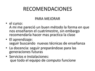 RECOMENDACIONES
                PARA MEJORAR
• el curso:
  A mi me pareció un buen método la forma en que
  nos enseñaron el cuatrimestre, sin embargo
  recomendaría hacer mas practica la clase
• El aprendizaje:
  seguir buscando nuevas técnicas de enseñanza
• La docencia: seguir preparándose para las
  generaciones futuras
• Servicios e instalaciones:
   que todo el equipo de computo funcione
 