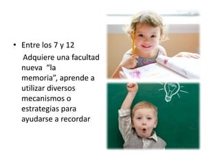 • Entre los 7 y 12
  Adquiere una facultad
  nueva “la
  memoria”, aprende a
  utilizar diversos
  mecanismos o
  estrategias para
  ayudarse a recordar
 