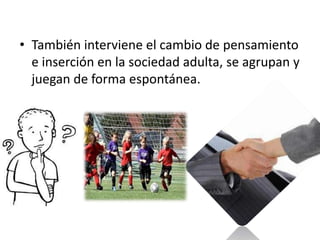 • También interviene el cambio de pensamiento
  e inserción en la sociedad adulta, se agrupan y
  juegan de forma espontánea.
 