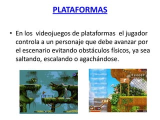 PLATAFORMAS

• En los videojuegos de plataformas el jugador
  controla a un personaje que debe avanzar por
  el escenario evitando obstáculos físicos, ya sea
  saltando, escalando o agachándose.
 