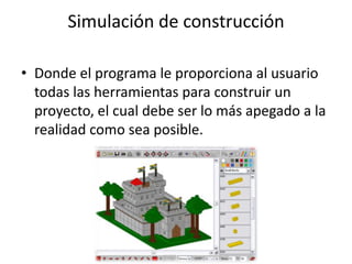 Simulación de construcción

• Donde el programa le proporciona al usuario
  todas las herramientas para construir un
  proyecto, el cual debe ser lo más apegado a la
  realidad como sea posible.
 