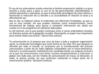 “El uso de los ordenadores estaba reducido al ámbito empresarial, debido a su gran
 tamaño y costo, poco a poco su uso se ha ido generalizando, extendiéndose al
 ámbito domestico y educativo, ya que el desarrollo tecnológico de estos últimos a
 favorecido la reducción de su tamaño y su accesibilidad en relación al costo y la
 dificultad de uso.
 Hoy en día, es habitual utilizar el ordenador con diferentes finalidades, ya que su
 uso es muy variado. Así que pueden utilizarse como entretenimiento, como
 herramienta de trabajo, para buscar o compartir información etc. Basta con
 instalar en el los programas (el software) adecuados.
 La red internet, con la que pueden conectase entre si varios ordenadores situados
 en distintos puntos de la geografía mundial. Desempeña un papel muy importante
 para realizar todas esas tareas.” (Sonia Silvia salinas)

“la comunicación es el proceso que sirve de base a toda y cualquier organización
social. La revolución tecnológica que tomo forma en los años 70 y que después se
difundió por todo el mundo, se caracteriza por la transformación del proceso
comunicativo a partir de las redes digitales compatibles con la micro-electrónica.
Internet y la comunicación inalámbrica han cambiado desde sus orígenes la forma
en la que nos comunicamos y por tanto, nuestro comportamiento, a nivel local y
global. Con todo esto, son los medios de comunicación de masas, la televisión, la
radio, la prensa escrita, los que continúan realizando la mayor parte de la
comunicación publica.” (Gustavo Cardoso).
 