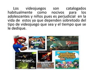 Los    videojuegos    son      catalogados
habitualmente como nocivos para los
adolescentes y niños pues es perjudicial en la
vida de estos ya que dependen sobretodo del
tipo de videojuego que sea y el tiempo que se
le dedique.
 