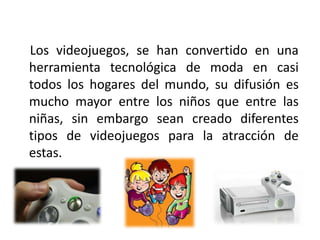 Los videojuegos, se han convertido en una
herramienta tecnológica de moda en casi
todos los hogares del mundo, su difusión es
mucho mayor entre los niños que entre las
niñas, sin embargo sean creado diferentes
tipos de videojuegos para la atracción de
estas.
 