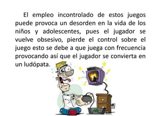 El empleo incontrolado de estos juegos
puede provoca un desorden en la vida de los
niños y adolescentes, pues el jugador se
vuelve obsesivo, pierde el control sobre el
juego esto se debe a que juega con frecuencia
provocando así que el jugador se convierta en
un ludópata.
 