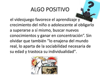 ALGO POSITIVO
el videojuego favorece el aprendizaje y
crecimiento del niño o adolescente al obligarlo
a superarse a sí mismo, buscar nuevos
conocimientos y ganar en concentración“. Sin
olvidar que también "lo enajena del mundo
real, lo aparta de la sociabilidad necesaria de
su edad y trastoca su individualidad".
 