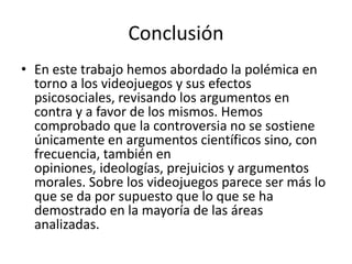 Conclusión
• En este trabajo hemos abordado la polémica en
  torno a los videojuegos y sus efectos
  psicosociales, revisando los argumentos en
  contra y a favor de los mismos. Hemos
  comprobado que la controversia no se sostiene
  únicamente en argumentos científicos sino, con
  frecuencia, también en
  opiniones, ideologías, prejuicios y argumentos
  morales. Sobre los videojuegos parece ser más lo
  que se da por supuesto que lo que se ha
  demostrado en la mayoría de las áreas
  analizadas.
 