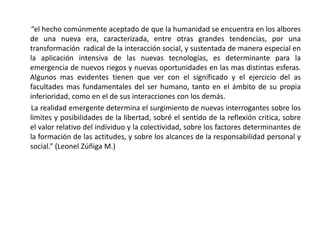 “el hecho comúnmente aceptado de que la humanidad se encuentra en los albores
de una nueva era, caracterizada, entre otras grandes tendencias, por una
transformación radical de la interacción social, y sustentada de manera especial en
la aplicación intensiva de las nuevas tecnologías, es determinante para la
emergencia de nuevos riegos y nuevas oportunidades en las mas distintas esferas.
Algunos mas evidentes tienen que ver con el significado y el ejercicio del as
facultades mas fundamentales del ser humano, tanto en el ámbito de su propia
inferioridad, como en el de sus interacciones con los demás.
La realidad emergente determina el surgimiento de nuevas interrogantes sobre los
limites y posibilidades de la libertad, sobré el sentido de la reflexión critica, sobre
el valor relativo del individuo y la colectividad, sobre los factores determinantes de
la formación de las actitudes, y sobre los alcances de la responsabilidad personal y
social.” (Leonel Zúñiga M.)
 