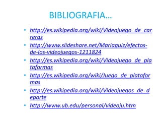 BIBLIOGRAFIA…
• http://es.wikipedia.org/wiki/Videojuego_de_car
  reras
• http://www.slideshare.net/Mariaquiz/efectos-
  de-los-videojuegos-1211824
• http://es.wikipedia.org/wiki/Videojuego_de_pla
  taformas
• http://es.wikipedia.org/wiki/Juego_de_platafor
  mas
• http://es.wikipedia.org/wiki/Videojuegos_de_d
  eporte
• http://www.ub.edu/personal/videoju.htm
 