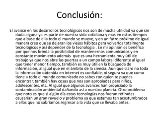 Conclusión:
El avance en los desarrollos tecnológicos nos son de mucha utilidad ya que sin
    duda alguna ya es parte de nuestra vida cotidiana y mas en estos tiempos
    que a base de ella todo el mundo se mueve, y en un futro próximo de igual
    manera creo que se dejaran los viejos hábitos para volverlos totalmente
    tecnológicos y así depender de la tecnología . En mi opinión es benéfica
    por que nos brinda la posibilidad de mantenernos comunicados y en
    constante movimiento además que es una herramienta muy útil de
    trabajo ya que nos abre las puertas a un campo laboral diferente al igual
    que tener menor tiempo, también es muy útil en la búsqueda de
    información, al igual que en el ámbito de la ciencia. Aun que claro no toda
    la información obtenida en internet es confiable, ni segura ya que como
    tiene a todo el mundo comunicado no sabes con quien te puedes
    encontrar, también hay cosas que nos son apropiadas para niños,
    adolescentes, etc. Al igual que algunos avances han propiciado la
    contaminación ambiental dañando así a nuestro planeta. Otro problema
    que noto es que si algún día estas tecnologías nos fueran retiradas
    causarían un gran revuelo y problema ya que estamos tan acostumbrados
    a ellas que no sabríamos regresar a la vida que se llevaba antes.
 