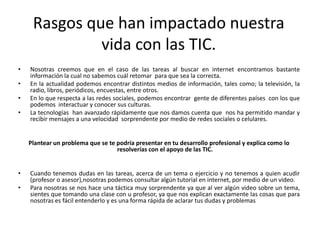 Rasgos que han impactado nuestra
              vida con las TIC.
•   Nosotras creemos que en el caso de las tareas al buscar en internet encontramos bastante
    información la cual no sabemos cuál retomar para que sea la correcta.
•   En la actualidad podemos encontrar distintos medios de información, tales como; la televisión, la
    radio, libros, periódicos, encuestas, entre otros.
•   En lo que respecta a las redes sociales, podemos encontrar gente de diferentes países con los que
    podemos interactuar y conocer sus culturas.
•   La tecnologías han avanzado rápidamente que nos damos cuenta que nos ha permitido mandar y
    recibir mensajes a una velocidad sorprendente por medio de redes sociales o celulares.


    Plantear un problema que se te podría presentar en tu desarrollo profesional y explica como lo
                                   resolverías con el apoyo de las TIC.


•   Cuando tenemos dudas en las tareas, acerca de un tema o ejercicio y no tenemos a quien acudir
    (profesor o asesor),nosotras podemos consultar algún tutorial en internet, por medio de un video.
•   Para nosotras se nos hace una táctica muy sorprendente ya que al ver algún video sobre un tema,
    sientes que tomando una clase con u profesor, ya que nos explican exactamente las cosas que para
    nosotras es fácil entenderlo y es una forma rápida de aclarar tus dudas y problemas
 