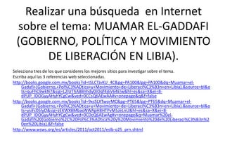 Realizar una búsqueda en Internet
 sobre el tema: MUAMAR EL-GADDAFI
 (GOBIERNO, POLÍTICA Y MOVIMIENTO
       DE LIBERACIÓN EN LIBIA).
Selecciona tres de los que consideres los mejores sitios para investigar sobre el tema.
Escriba aquí las 3 referencias web seleccionadas.
http://books.google.com.mx/books?id=tSLCTJvKU_4C&pg=PA100&lpg=PA100&dq=Muamar+el-
     Gadafi+(Gobierno,+Pol%C3%ADtica+y+Movimiento+de+Liberaci%C3%B3n+en+Libia).&source=bl&o
     ts=quFhC9wkN7&sig=L2lUThA8Bnhdy0JOqf4j6V64EIw&hl=es&sa=X&ei=8-
     dPUP_IDOGyyAHyhYCgCw&ved=0CCsQ6AEwAA#v=onepage&q&f=false
http://books.google.com.mx/books?id=9xsSLXTworMC&pg=PT65&lpg=PT65&dq=Muamar+el-
     Gadafi+(Gobierno,+Pol%C3%ADtica+y+Movimiento+de+Liberaci%C3%B3n+en+Libia).&source=bl&o
     ts=ysiFc05lyO&sig=zEKWX8MbaoNWApH8HTPvM5JeLnU&hl=es&sa=X&ei=8-
     dPUP_IDOGyyAHyhYCgCw&ved=0CDcQ6AEwAg#v=onepage&q=Muamar%20el-
     Gadafi%20(Gobierno%2C%20Pol%C3%ADtica%20y%20Movimiento%20de%20Liberaci%C3%B3n%2
     0en%20Libia).&f=false
http://www.wsws.org/es/articles/2011/oct2011/eslb-o25_prn.shtml
 
