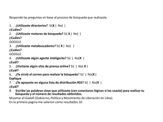 Responde las preguntas en base al proceso de búsqueda que realizaste.

1. ¿Utilizaste directorios? Si(X ) No( )
¿Cuáles?
2. ¿Utilizaste motores de búsqueda? Si( X ) No( )
¿Cuáles?
GOOGLE
3. ¿Utilizaste metabuscadores? Si( X ) No( )
¿Cuáles?
GOOGLE
4. ¿Utilizaste algún agente inteligente? Si( ) No(X )
¿Cuál?
5. ¿Visitaste algún sítio de prensa online? Si( ) No( X )
¿Cuál?
6. ¿Te sirvió el correo para realizar la búsqueda? Si( ) No(X )
Explique
7. ¿Te apoyaste en alguna lista de distribución RSS? Si( ) No(X )
¿Cuál?
8. Escribe las palabras clave que utilizaste (con conectores lógicos si los usaste) para realizar tu
     búsqueda y el número de resultados obtenidos.
Muamar el-Gadafi (Gobierno, Política y Movimiento de Liberación en Libia).
En la primera pagina me salieron como resultados 10
 