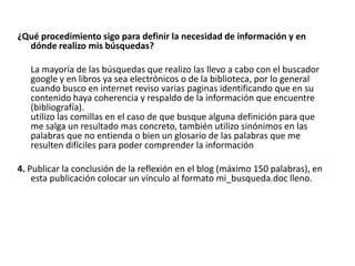 ¿Qué procedimiento sigo para definir la necesidad de información y en
  dónde realizo mis búsquedas?

   La mayoría de las búsquedas que realizo las llevo a cabo con el buscador
   google y en libros ya sea electrónicos o de la biblioteca, por lo general
   cuando busco en internet reviso varias paginas identificando que en su
   contenido haya coherencia y respaldo de la información que encuentre
   (bibliografía).
   utilizo las comillas en el caso de que busque alguna definición para que
   me salga un resultado mas concreto, también utilizo sinónimos en las
   palabras que no entienda o bien un glosario de las palabras que me
   resulten difíciles para poder comprender la información

4. Publicar la conclusión de la reflexión en el blog (máximo 150 palabras), en
    esta publicación colocar un vínculo al formato mi_busqueda.doc lleno.
 