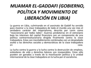 MUAMAR EL-GADDAFI (GOBIERNO,
  POLÍTICA Y MOVIMIENTO DE
     LIBERACIÓN EN LIBIA)
La guerra en Libia, culminando en el asesinato de Gadafi ha servido
para mostrar a la clase trabajadora de todo el mundo una vez más el
verdadero carácter del imperialismo, descrito por Lenin como
"reaccionario por todos lados". Guerras predatorias en el extranjero
bajo los intereses del capital financiero son un componente de una
política contrarrevolucionaria dirigida finalmente contra la clase
trabajadora. Estas son inevitablemente combinadas con un despiadado
asalto a los derechos sociales y democráticos de la clase trabajadora
en                                                               casa.
La lucha contra la guerra y la lucha contra la destrucción de empleos,
estándares de vida y derechos básicos son inseparables. Estas sólo
pueden ser ganadas a través de la movilización política y la unidad
internacional de la clase trabajadora en la lucha por el socialismo.
 