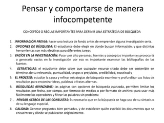 Pensar y comportarse de manera
                infocompetente
         CONCEPTOS O REGLAS IMPORTANTES PARA DEFINIR UNA ESTRATEGIA DE BÚSQUEDA

1. INFORMACIÓN PREVIA: hacer una lectura de fondo antes de emprender alguna investigación seria.
2. OPCIONES DE BÚSQUEDA: El estudiante debe elegir en donde buscar información, y que distintas
     herramientas son más efectivas para diferentes tareas
3. VACÍOS EN LA INVESTIGACIÓN: Pasar por alto personas, fuentes y conceptos importantes provocaría
     o generaría vacíos en la investigación por eso es importante examinar las bibliografías de las
     fuentes
4. ESTRATEGIAS: el estudiante debe saber que cualquier recurso citado debe ser sostenible en
     términos de su relevancia, puntualidad, sesgos o prejuicios, credibilidad, exactitud y
5. EL PROCESO: estudiar la causa y refinar estrategias de búsqueda examinar y profundizar sus listas de
     resultados para encontrar ideas, palabras o frases alternas.
6. BÚSQUEDAS AVANZADAS: las páginas con opciones de búsqueda avanzada, permiten limitar los
     resultados por fecha, por campo, por formato de medios o por formato de archivo; para usar más
     fácilmente los operadores y filtrar las palabras sin problema
7. . PENSAR ACERCA DE LAS CONSULTAS: Es necesario que en la búsqueda se haga uso de su sintaxis o
     de su lenguaje especial.
8. CALIDAD: Generar preguntas bien pensadas, y de establecer quién escribió los documentos que se
     encuentran y dónde se publicaron originalmente.
 