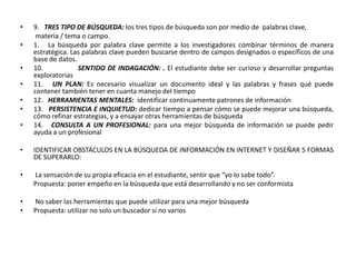 •   9. TRES TIPO DE BÚSQUEDA: los tres tipos de búsqueda son por medio de palabras clave,
     materia / tema o campo.
•   1. La búsqueda por palabra clave permite a los investigadores combinar términos de manera
    estratégica. Las palabras clave pueden buscarse dentro de campos designados o específicos de una
    base de datos.
•   10.            SENTIDO DE INDAGACIÓN: . El estudiante debe ser curioso y desarrollar preguntas
    exploratorias
•   11. UN PLAN: Es necesario visualizar un documento ideal y las palabras y frases qué puede
    contener también tener en cuanta manejo del tiempo
•   12. HERRAMIENTAS MENTALES: identificar continuamente patrones de información
•   13. PERSISTENCIA E INQUIETUD: dedicar tiempo a pensar cómo se puede mejorar una búsqueda,
    cómo refinar estrategias, y a ensayar otras herramientas de búsqueda
•   14. CONSULTA A UN PROFESIONAL: para una mejor búsqueda de información se puede pedir
    ayuda a un profesional

•   IDENTIFICAR OBSTÁCULOS EN LA BÚSQUEDA DE INFORMACIÓN EN INTERNET Y DISEÑAR 5 FORMAS
    DE SUPERARLO:

•   La sensación de su propia eficacia en el estudiante, sentir que “yo lo sabe todo”.
    Propuesta: poner empeño en la búsqueda que está desarrollando y no ser conformista

•   No saber las herramientas que puede utilizar para una mejor búsqueda
•   Propuesta: utilizar no solo un buscador si no varios
 