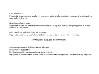 •   Falta de recursos :
•   Propuesta: si no se cuenta con los recursos necesarios acudir a espacios en donde si se encuentren
    para poder utilizarlos

•   No utilizar palabras clave
•   Propuesta: utilizar los distintos conectores para una búsqueda más factible por ejemplo el uso de
    sinónimos, comillas etc.

•   Falta de calidad en los recursos encontrados:
•   Propuesta: observar la credibilidad de la información y tomar en cuenta su respaldo.

                               estrategia de búsqueda de información:


•   utilizar palabras clave de lo que vamos a buscar
•   utilizar varios buscadores
•   leer la información que encuentres y comprenderla
•   la pagina donde encuentres información checar la fuente bibliografía o su autenticidad y respaldo
 