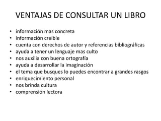 VENTAJAS DE CONSULTAR UN LIBRO
•   información mas concreta
•   información creíble
•   cuenta con derechos de autor y referencias bibliográficas
•   ayuda a tener un lenguaje mas culto
•   nos auxilia con buena ortografía
•   ayuda a desarrollar la imaginación
•   el tema que busques lo puedes encontrar a grandes rasgos
•   enriquecimiento personal
•   nos brinda cultura
•   comprensión lectora
 
