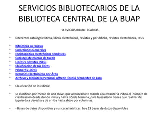 SERVICIOS BIBLIOTECARIOS DE LA
      BIBLIOTECA CENTRAL DE LA BUAP
                                        SERVICIOS BIBLIOTECARIOS

•   Diferentes catálogos: libros, libros electrónicos, revistas y periódicos, revistas electrónicas, tesis

•   Biblioteca La Fragua
•   Colecciones Generales
•   Enciclopedias Electrónicas Temáticas
•   Catálogo de marcas de fuego
•   Libros y Revistas INEGI
•   Clasificación de los libros
•   Primeros Libros
•   Recursos Electrónicos por Área
•   Archivo y Biblioteca Personal Alfredo Toxqui Fernández de Lara

•   Clasificación de los libros:

•   se clasifican por medio de una clave, que al buscarla te manda a la estantería indica el número de
    clasificación desde donde inicia y hasta dónde termina, para buscarlo lo tienes que realizar de
    izquierda a derecha y de arriba hacia abajo por columnas.

•   - Bases de datos disponibles y sus características: hay 23 bases de datos disponibles
 