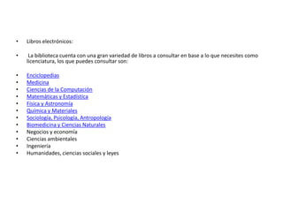 •   Libros electrónicos:

•    La biblioteca cuenta con una gran variedad de libros a consultar en base a lo que necesites como
    licenciatura, los que puedes consultar son:

•   Enciclopedias
•   Medicina
•   Ciencias de la Computación
•   Matemáticas y Estadística
•   Física y Astronomía
•   Química y Materiales
•   Sociología, Psicología, Antropología
•   Biomedicina y Ciencias Naturales
•   Negocios y economía
•   Ciencias ambientales
•   Ingeniería
•   Humanidades, ciencias sociales y leyes
 