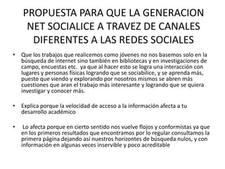 PROPUESTA PARA QUE LA GENERACION
     NET SOCIALICE A TRAVEZ DE CANALES
      DIFERENTES A LAS REDES SOCIALES
• Que los trabajos que realicemos como jóvenes no nos basemos solo en la
  búsqueda de internet sino también en bibliotecas y en investigaciones de
  campo, encuestas etc. ya que al hacer esto se logra una interacción con
  lugares y personas físicas logrando que se sociabilice, y se aprenda más,
  puesto que viendo y explorando por nosotros mismos se abren más
  cuestiones que aran el trabajo más interesante y logrando que se quiera
  investigar y conocer más.

• Explica porque la velocidad de acceso a la información afecta a tu
  desarrollo académico

•    Lo afecta porque en cierto sentido nos vuelve flojos y conformistas ya que
    en los primeros resultados que encontramos por lo regular consultamos la
    primera página dejando así nuestros horizontes de búsqueda nulos, y con
    información en algunas veces inservible y poco acreditable
 